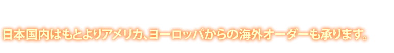 日本国内はもとよりアメリカ、ヨーロッパからの海外オーダーも承ります。